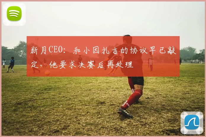 新月CEO：和小因扎吉的协议早已敲定，他要求决赛后再处理