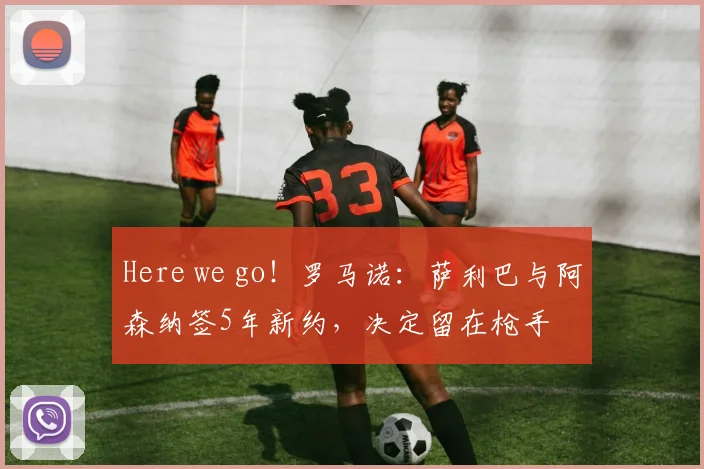Here we go！罗马诺：萨利巴与阿森纳签5年新约，决定留在枪手